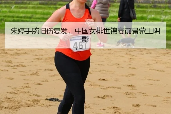 朱婷手腕旧伤复发，中国女排世锦赛前景蒙上阴影