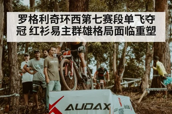 罗格利奇环西第七赛段单飞夺冠 红衫易主群雄格局面临重塑