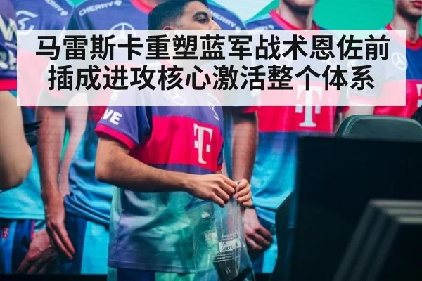 马雷斯卡重塑蓝军战术恩佐前插成进攻核心激活整个体系
