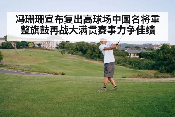 冯珊珊宣布复出高球场中国名将重整旗鼓再战大满贯赛事力争佳绩