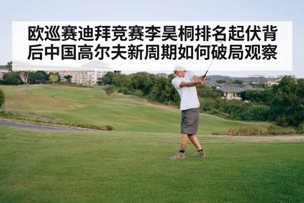 欧巡赛迪拜竞赛李昊桐排名起伏背后中国高尔夫新周期如何破局观察